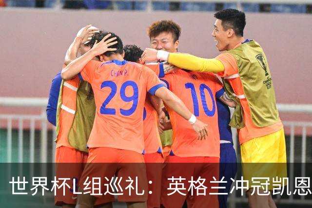 世界杯L组巡礼：英格兰冲冠凯恩拼金球 魔笛迎告别演出