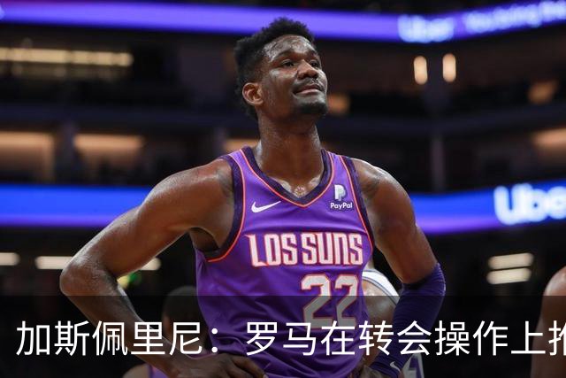 加斯佩里尼：罗马在转会操作上推进偏慢，盼弗里德金加快节奏