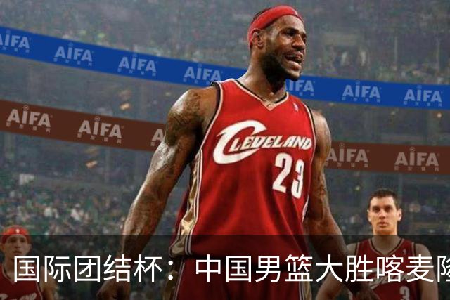 国际团结杯：中国男篮大胜喀麦隆队