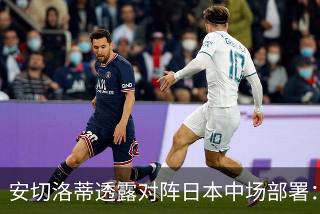 安切洛蒂透露对阵日本中场部署：只要进球走势就会改变