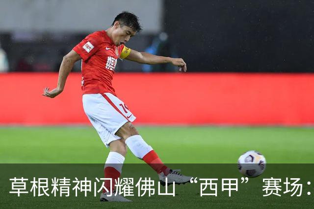 草根精神闪耀佛山“西甲”赛场：云东海控股队顽强战至终章