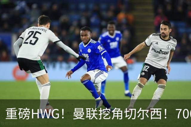 重磅HWG！曼联挖角切尔西！7000万镑强攻兽腰