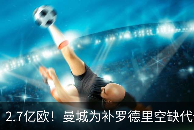 2.7亿欧！曼城为补罗德里空缺代价巨大 新赛季能否平稳过渡值得关注